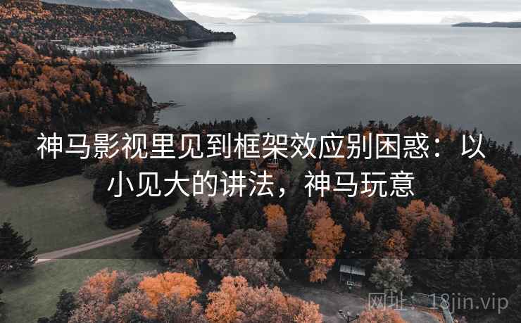 神马影视里见到框架效应别困惑：以小见大的讲法，神马玩意