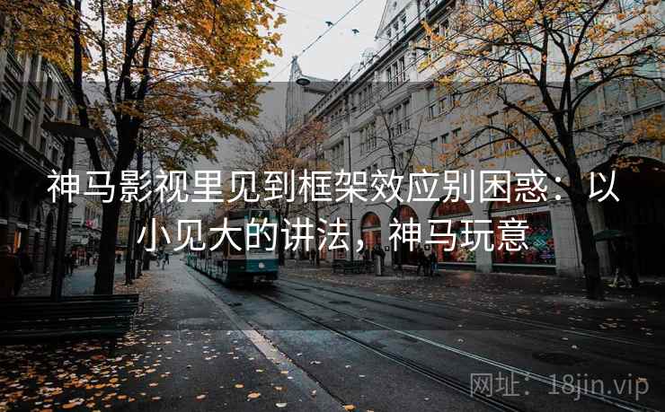 神马影视里见到框架效应别困惑：以小见大的讲法，神马玩意