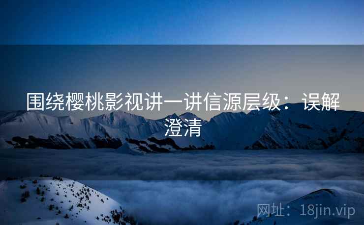 围绕樱桃影视讲一讲信源层级:误解澄清 围绕樱桃影视讲一讲信源层级:误解澄清