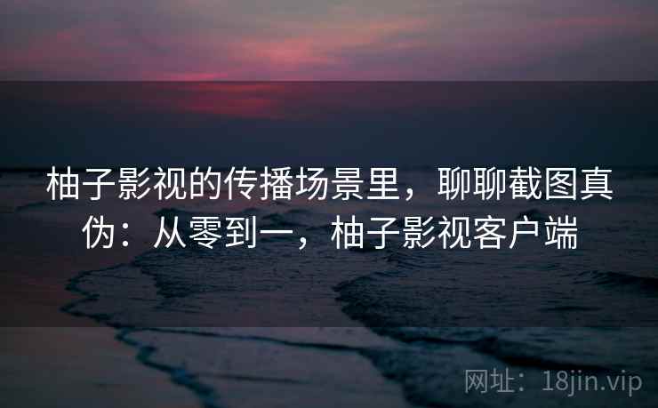 柚子影视的传播场景里,聊聊截图真伪:从零到一,柚子影视客户端 柚子影视的传播场景里,聊聊截图真伪:从零到一,柚子影视客户端